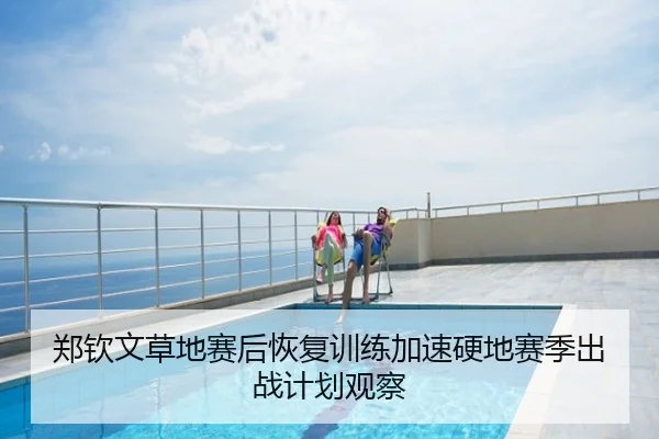 郑钦文草地赛后恢复训练加速硬地赛季出战计划观察