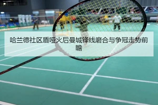 哈兰德社区盾哑火后曼城锋线磨合与争冠走势前瞻