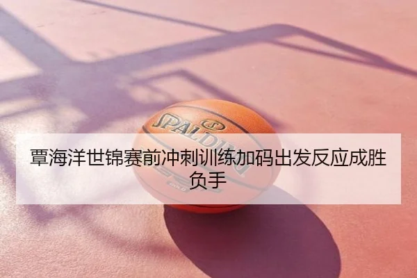 覃海洋世锦赛前冲刺训练加码出发反应成胜负手