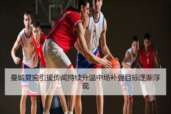 曼城夏窗引援传闻持续升温中场补强目标逐渐浮现