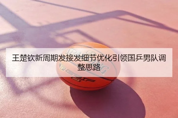 王楚钦新周期发接发细节优化引领国乒男队调整思路