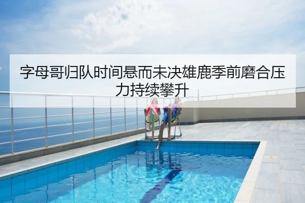 字母哥归队时间悬而未决雄鹿季前磨合压力持续攀升