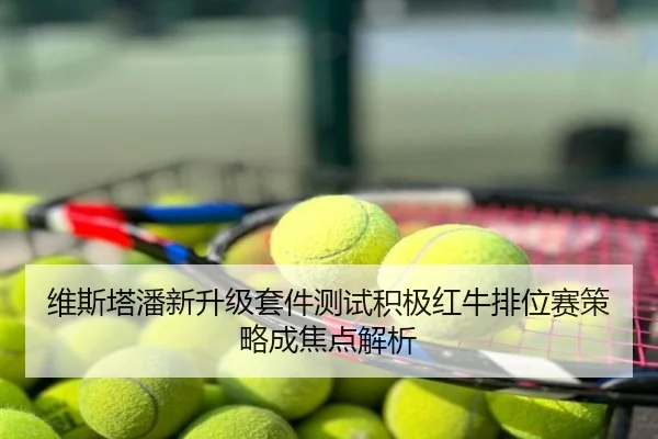 维斯塔潘新升级套件测试积极红牛排位赛策略成焦点解析