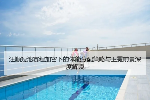 汪顺短池赛程加密下的体能分配策略与卫冕前景深度解读