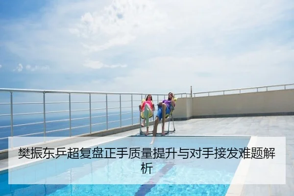 樊振东乒超复盘正手质量提升与对手接发难题解析