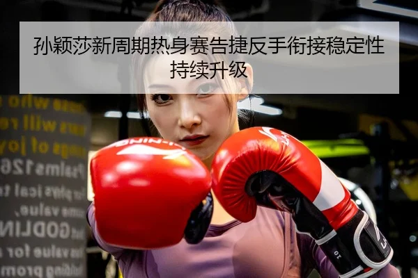 孙颖莎新周期热身赛告捷反手衔接稳定性持续升级