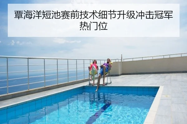 覃海洋短池赛前技术细节升级冲击冠军热门位