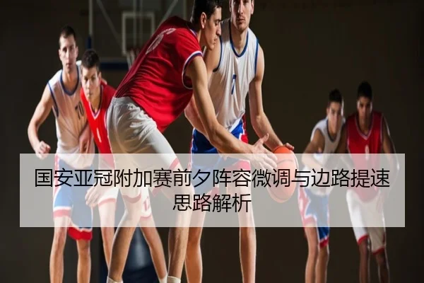 国安亚冠附加赛前夕阵容微调与边路提速思路解析