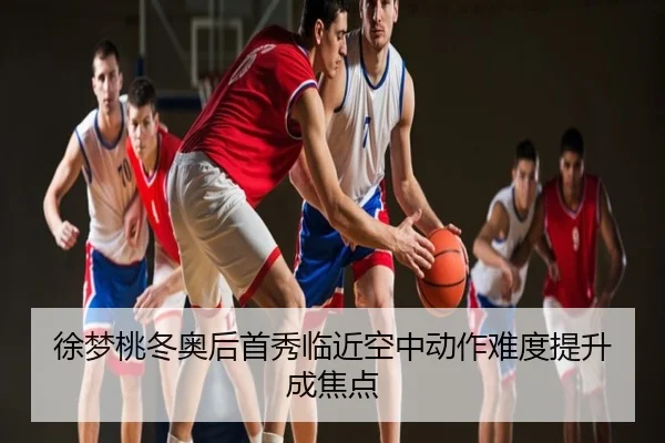 徐梦桃冬奥后首秀临近空中动作难度提升成焦点